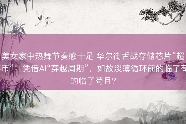 美女家中热舞节奏感十足 华尔街舌战存储芯片“超等牛市”：凭借AI“穿越周期”，如故淡薄循环前的临了苟且？