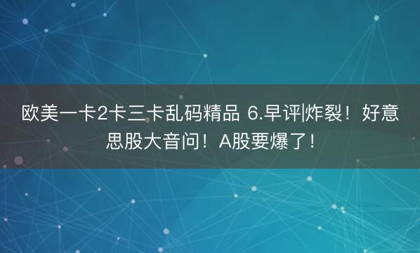 欧美一卡2卡三卡乱码精品 6.早评|炸裂！好意思股大音问！A股要爆了！