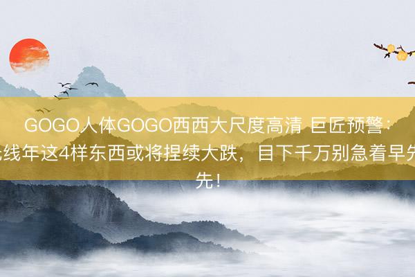 GOGO人体GOGO西西大尺度高清 巨匠预警:光线年这4样东西或将捏续大跌,目下千万别急着早先!