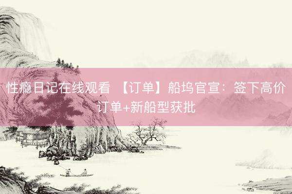 性瘾日记在线观看 【订单】船坞官宣：签下高价订单+新船型获批