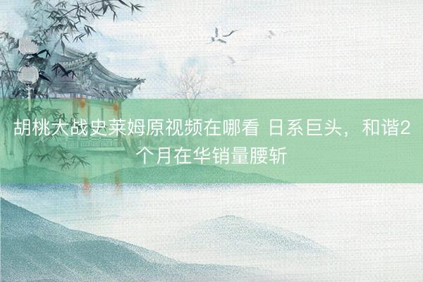胡桃大战史莱姆原视频在哪看 日系巨头，和谐2个月在华销量腰斩