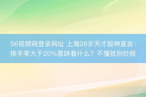 56视频网登录网址 上海28岁天才股神直言：换手率大于20%意味着什么？不懂就别炒股