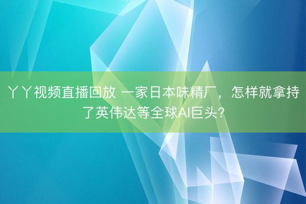 丫丫视频直播回放 一家日本味精厂，怎样就拿持了英伟达等全球AI巨头？