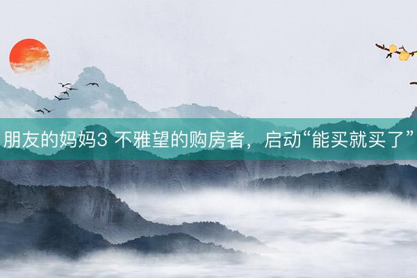 朋友的妈妈3 不雅望的购房者，启动“能买就买了”