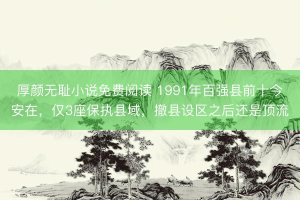 厚颜无耻小说免费阅读 1991年百强县前十今安在，仅3座保执县域，撤县设区之后还是顶流