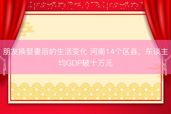 朋友换娶妻后的生活变化 河南14个区县，东谈主均GDP破十万元