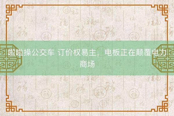 啦啦操公交车 订价权易主，电板正在颠覆电力商场