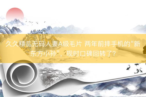 久久精品无码人妻A级毛片 两年前摔手机的“新东方小孙”,现时口碑回转了?