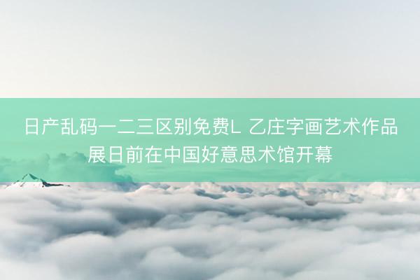 日产乱码一二三区别免费L 乙庄字画艺术作品展日前在中国好意思术馆开幕
