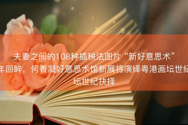 夫妻之间的108种插秧法图片 “新好意思术”的百年回眸,何香凝好意思术馆新展将演绎粤港画坛世纪抉择
