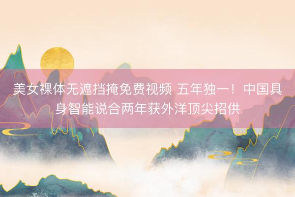 美女裸体无遮挡掩免费视频 五年独一!中国具身智能说合两年获外洋顶尖招供