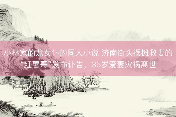 小林家的龙女仆的同人小说 济南街头摆摊救妻的“红薯哥”发布讣告，35岁爱妻灾祸离世