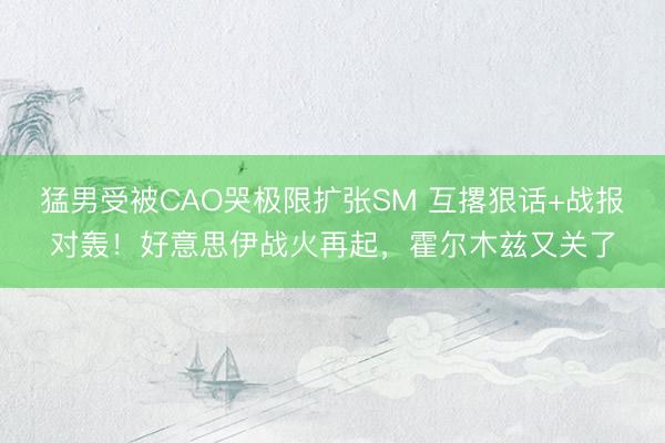 猛男受被CAO哭极限扩张SM 互撂狠话+战报对轰!好意思伊战火再起,霍尔木兹又关了