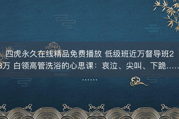 四虎永久在线精品免费播放 低级班近万督导班28万 白领高管洗浴的心思课：哀泣、尖叫、下跪……