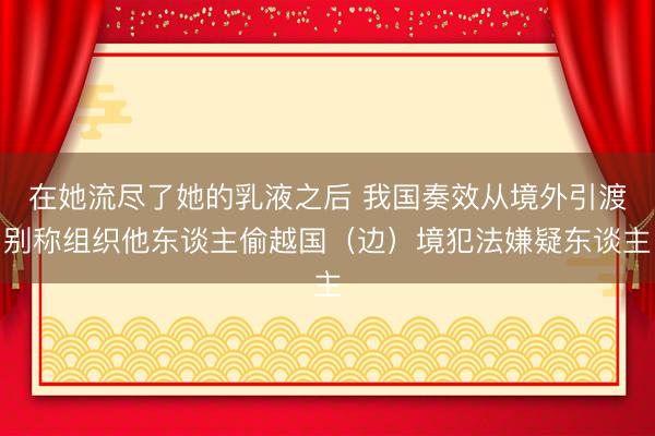在她流尽了她的乳液之后 我国奏效从境外引渡别称组织他东谈主偷越国（边）境犯法嫌疑东谈主