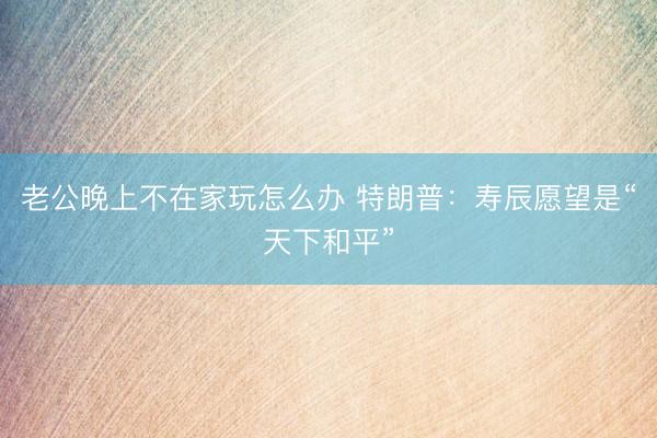 老公晚上不在家玩怎么办 特朗普：寿辰愿望是“天下和平”
