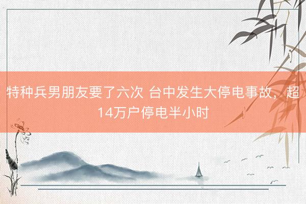 特种兵男朋友要了六次 台中发生大停电事故，超14万户停电半小时