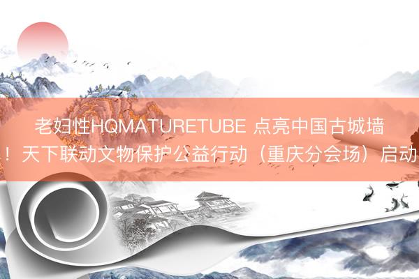 老妇性HQMATURETUBE 点亮中国古城墙！天下联动文物保护公益行动（重庆分会场）启动