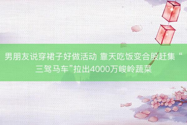 男朋友说穿裙子好做活动 靠天吃饭变合股赶集 “三驾马车”拉出4000万峻岭蔬菜