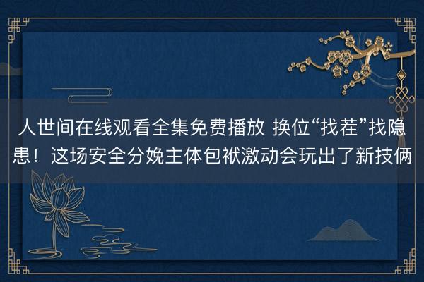 人世间在线观看全集免费播放 换位“找茬”找隐患！这场安全分娩主体包袱激动会玩出了新技俩