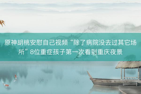 原神胡桃安慰自己视频 “除了病院没去过其它场所” 8位重症孩子第一次看到重庆夜景