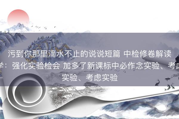 污到你那里滴水不止的说说短篇 中检修卷解读｜化学：强化实验检会 加多了新课标中必作念实验、考虑实验