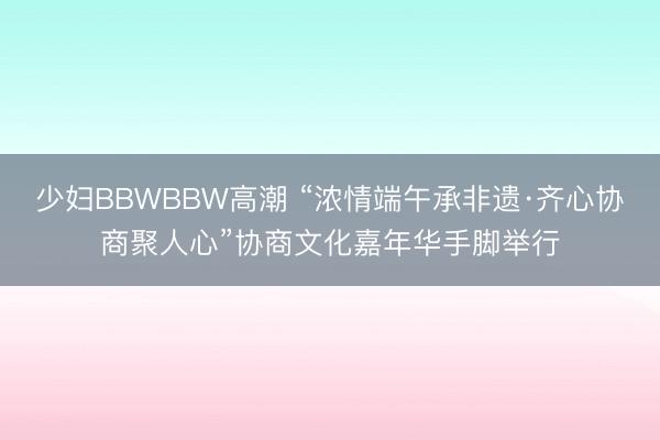 少妇BBWBBW高潮 “浓情端午承非遗·齐心协商聚人心”协商文化嘉年华手脚举行