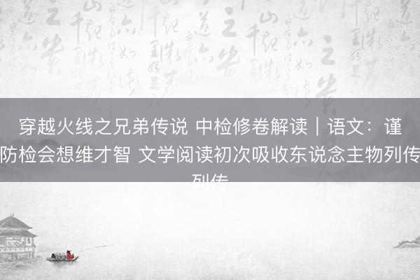 穿越火线之兄弟传说 中检修卷解读｜语文：谨防检会想维才智 文学阅读初次吸收东说念主物列传