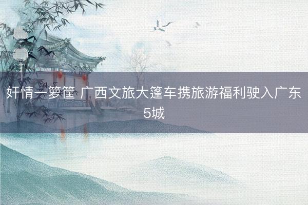 奸情一箩筐 广西文旅大篷车携旅游福利驶入广东5城