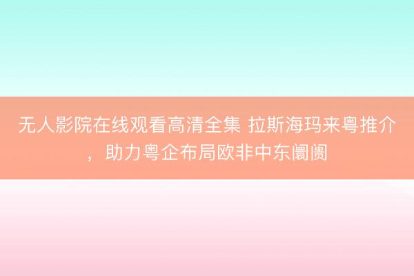 无人影院在线观看高清全集 拉斯海玛来粤推介,助力粤企布局欧非中东阛阓