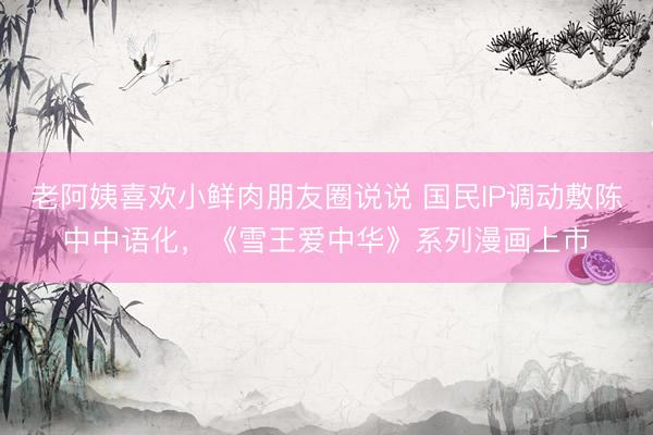 老阿姨喜欢小鲜肉朋友圈说说 国民IP调动敷陈中中语化，《雪王爱中华》系列漫画上市