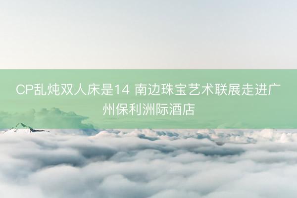 CP乱炖双人床是14 南边珠宝艺术联展走进广州保利洲际酒店