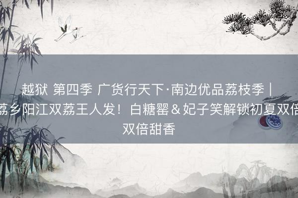 越狱 第四季 广货行天下·南边优品荔枝季 | 山海荔乡阳江双荔王人发！白糖罂＆妃子笑解锁初夏双倍甜香