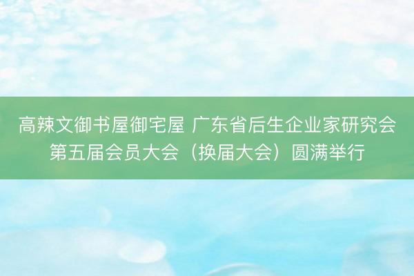 高辣文御书屋御宅屋 广东省后生企业家研究会第五届会员大会(换届大会)圆满举行