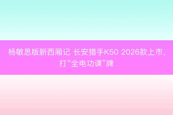 杨敏思版新西厢记 长安猎手K50 2026款上市，打“全电功课”牌