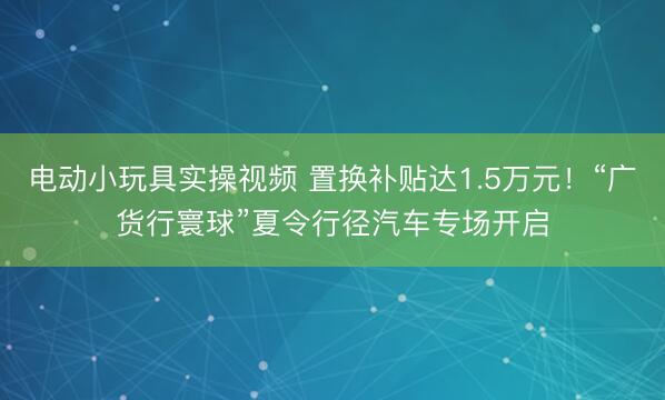 电动小玩具实操视频 置换补贴达1.5万元！“广货行寰球”夏令行径汽车专场开启