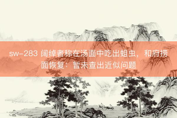 sw-283 阔绰者称在汤面中吃出蛆虫，和府捞面恢复：暂未查出近似问题