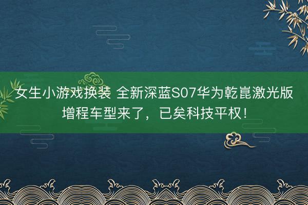 女生小游戏换装 全新深蓝S07华为乾崑激光版增程车型来了,已矣科技平权!