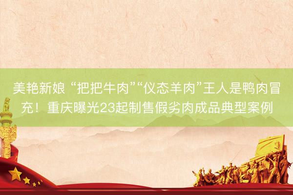 美艳新娘 “把把牛肉”“仪态羊肉”王人是鸭肉冒充！重庆曝光23起制售假劣肉成品典型案例