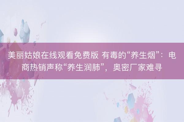 美丽姑娘在线观看免费版 有毒的“养生烟”：电商热销声称“养生润肺”，奥密厂家难寻