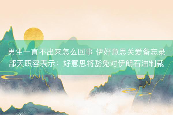 男生一直不出来怎么回事 伊好意思关爱备忘录部天职容表示：好意思将豁免对伊朗石油制裁