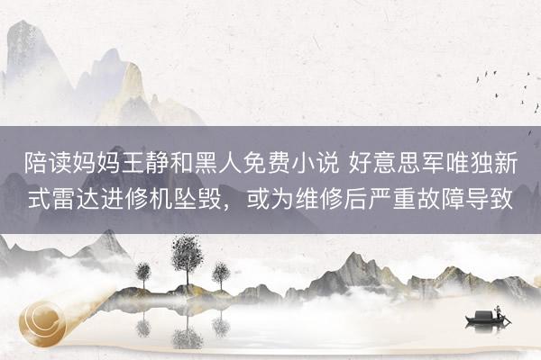 陪读妈妈王静和黑人免费小说 好意思军唯独新式雷达进修机坠毁，或为维修后严重故障导致