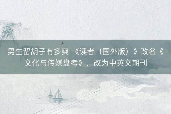 男生留胡子有多爽 《读者（国外版）》改名《文化与传媒盘考》，改为中英文期刊