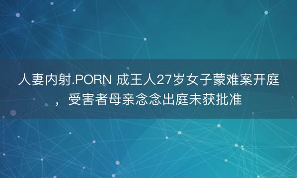 人妻内射.PORN 成王人27岁女子蒙难案开庭，受害者母亲念念出庭未获批准