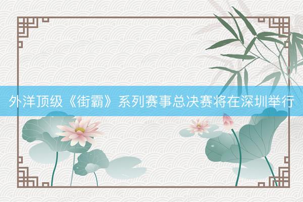 外洋顶级《街霸》系列赛事总决赛将在深圳举行