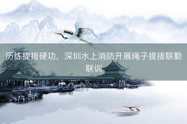 历练提拔硬功，深圳水上消防开展绳子提拔联勤联训