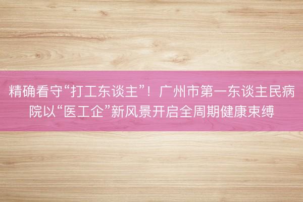 精确看守“打工东谈主”！广州市第一东谈主民病院以“医工企”新风景开启全周期健康束缚