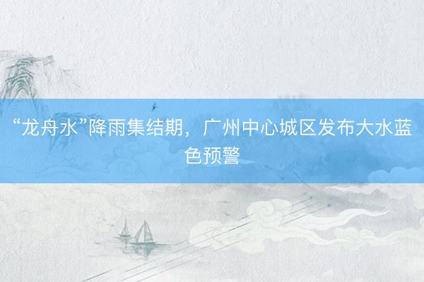“龙舟水”降雨集结期，广州中心城区发布大水蓝色预警