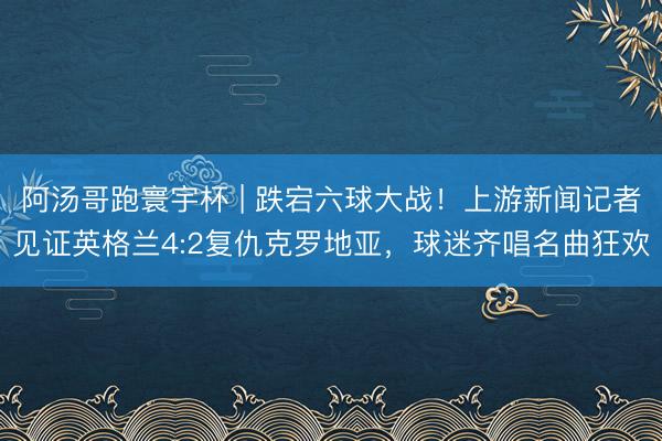 阿汤哥跑寰宇杯 | 跌宕六球大战！上游新闻记者见证英格兰4:2复仇克罗地亚，球迷齐唱名曲狂欢