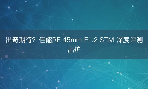 出奇期待？佳能RF 45mm F1.2 STM 深度评测出炉